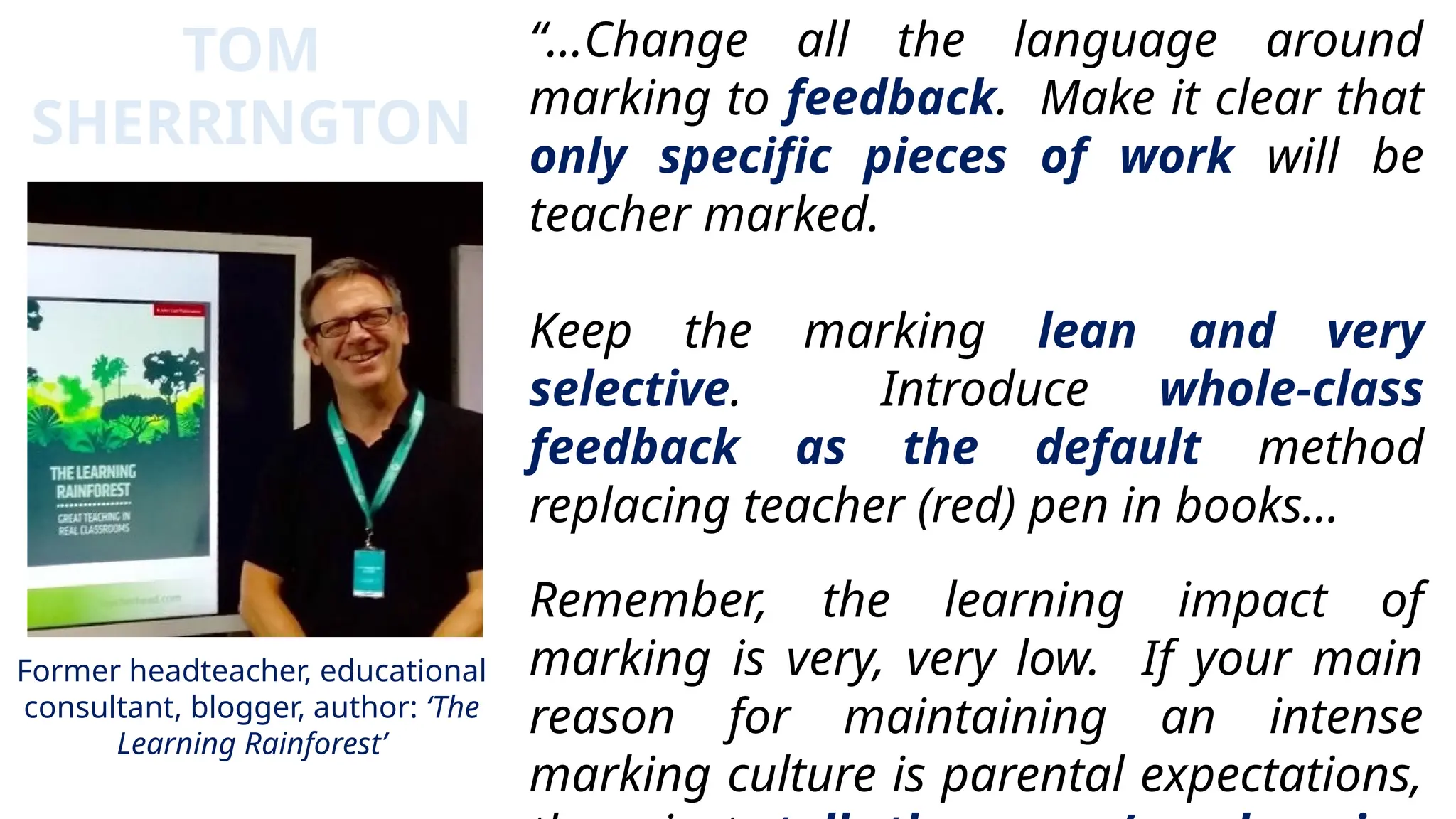 “…Change all the language around
marking to feedback. Make it clear that
only specific pieces of work will be
teacher marked.
Keep the marking lean and very
selective. Introduce whole-class
feedback as the default method
replacing teacher (red) pen in books…
Remember, the learning impact of
marking is very, very low. If your main
reason for maintaining an intense
marking culture is parental expectations,
TOM
SHERRINGTON
Former headteacher, educational
consultant, blogger, author: ‘The
Learning Rainforest’
 