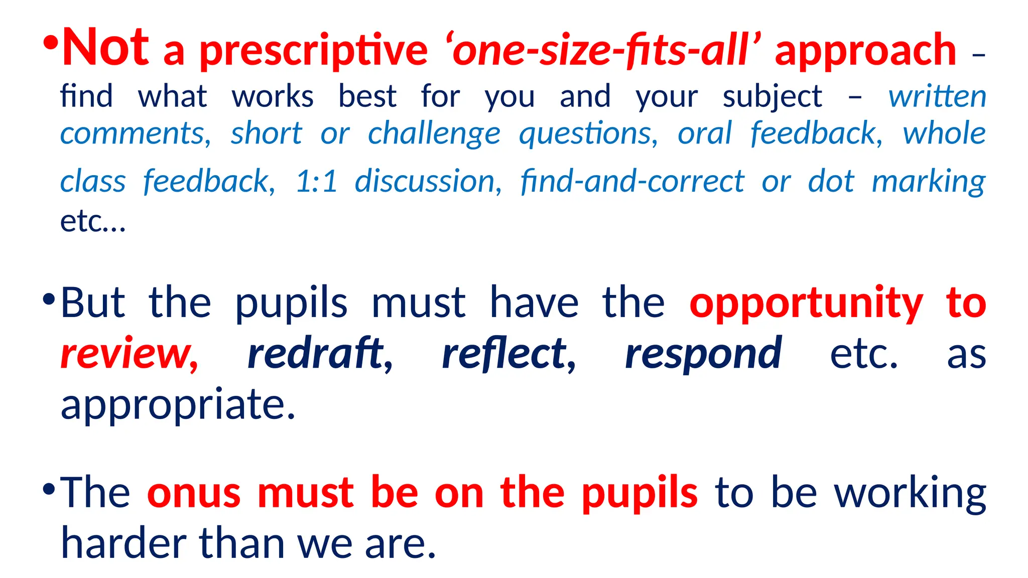 •Not a prescriptive ‘one-size-fits-all’ approach –
find what works best for you and your subject – written
comments, short or challenge questions, oral feedback, whole
class feedback, 1:1 discussion, find-and-correct or dot marking
etc…
•But the pupils must have the opportunity to
review, redraft, reflect, respond etc. as
appropriate.
•The onus must be on the pupils to be working
harder than we are.
 