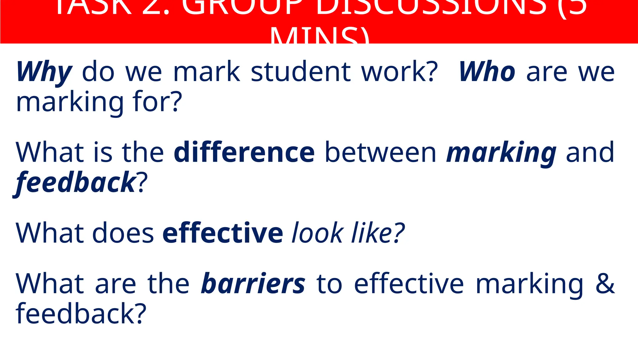 Why do we mark student work? Who are we
marking for?
What is the difference between marking and
feedback?
What does effective look like?
What are the barriers to effective marking &
feedback?
TASK 2: GROUP DISCUSSIONS (5
MINS)
 