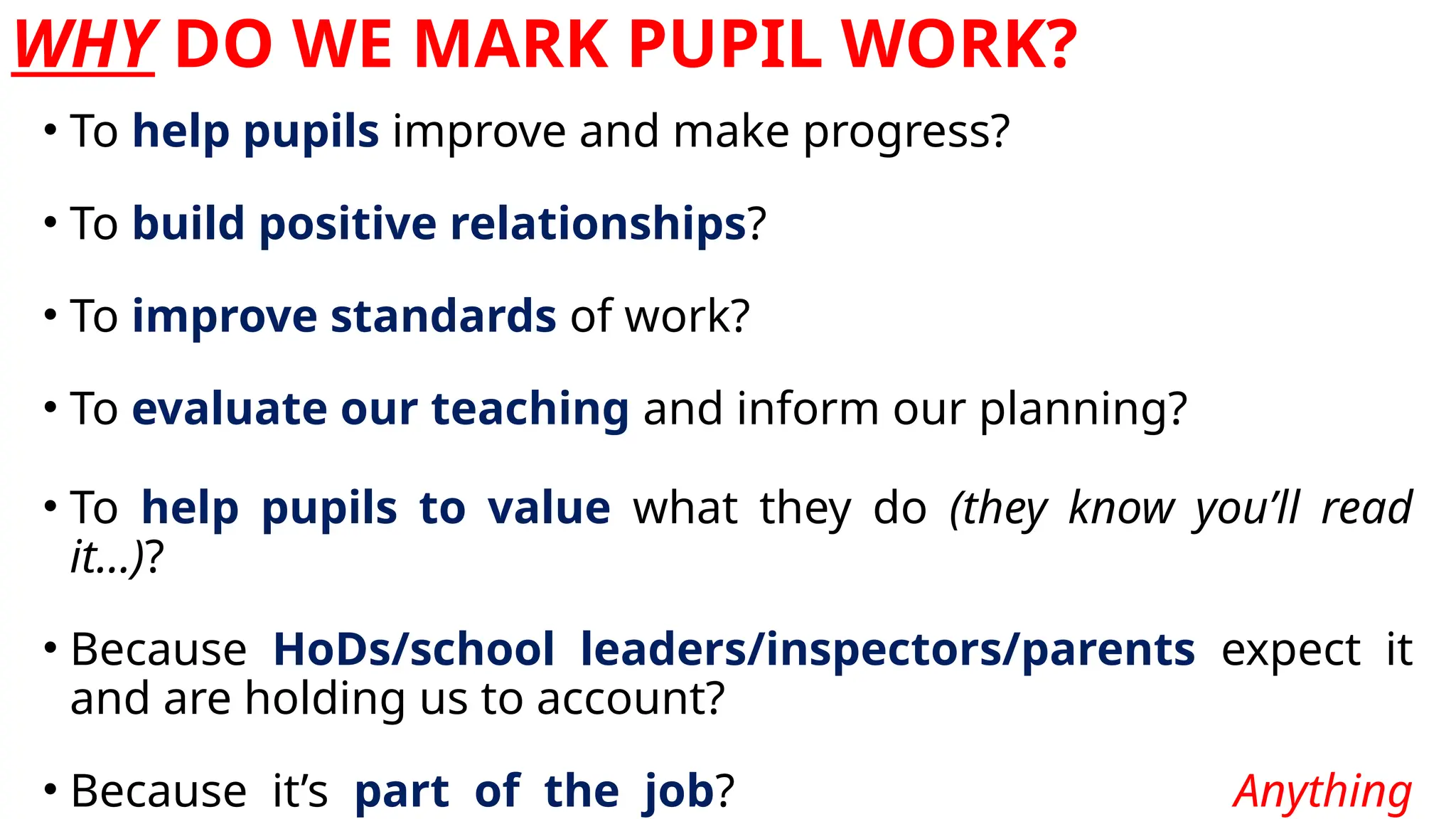 WHY DO WE MARK PUPIL WORK?
• To help pupils improve and make progress?
• To build positive relationships?
• To improve standards of work?
• To evaluate our teaching and inform our planning?
• To help pupils to value what they do (they know you’ll read
it…)?
• Because HoDs/school leaders/inspectors/parents expect it
and are holding us to account?
• Because it’s part of the job? Anything
 