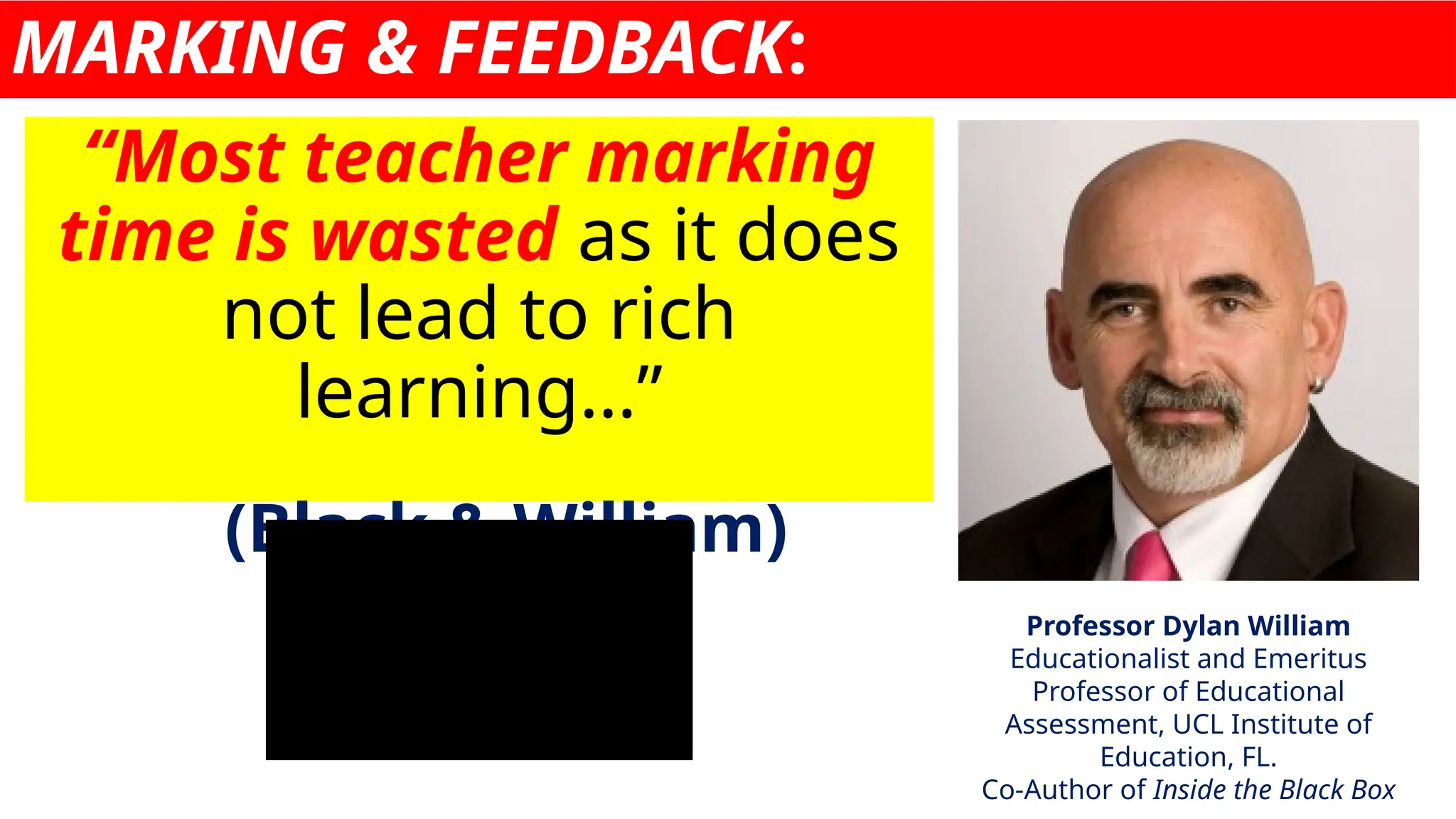 MARKING & FEEDBACK:
“Most teacher marking
time is wasted as it does
not lead to rich
learning…”
(Black & William)
Professor Dylan William
Educationalist and Emeritus
Professor of Educational
Assessment, UCL Institute of
Education, FL.
Co-Author of Inside the Black Box
 