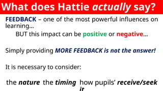 What does Hattie actually say?
FEEDBACK – one of the most powerful influences on
learning…
BUT this impact can be positive or negative…
Simply providing MORE FEEDBACK is not the answer!
It is necessary to consider:
the nature the timing how pupils’ receive/seek
 