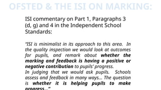 OFSTED & THE ISI ON MARKING:
ISI commentary on Part 1, Paragraphs 3
(d, g) and 4 in the Independent School
Standards:
“ISI is minimalist in its approach to this area. In
the quality inspection we would look at outcomes
for pupils, and remark about whether the
marking and feedback is having a positive or
negative contribution to pupils’ progress.
In judging that we would ask pupils. Schools
assess and feedback in many ways… The question
is whether it is helping pupils to make
 