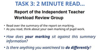 TASK 3: 2 MINUTE READ…
• Read over the summary of the report on marking.
• As you read, think about your own marking of pupil work.
• How does your marking sit against this summary
information?
• Is there anything you want/need to do differently?
 