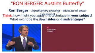 “RON BERGER: Austin’s Butterfly”
Ron Berger – Expeditionary Learning – advocate of better
assessment
Think: how might you apply this technique in your subject?
What might be the downsides or disadvantages?
 