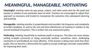 MEANINGFUL, MANAGEABLE, MOTIVATING
Meaningful: marking varies by age group, subject, and what works best for the pupil and
teacher in relation to any particular piece of work. Teachers are encouraged to adjust their
approach as necessary and trusted to incorporate the outcomes into subsequent planning
and teaching.
Manageable: marking practice is proportionate and considers the frequency and complexity
of written feedback, as well as the cost and time-effectiveness of marking in relation to the
overall workload of teachers. This is written into any assessment policy.
Motivating: Marking should help to motivate pupils to progress. This does not mean always
writing in-depth comments or being universally positive: sometimes short, challenging
comments or oral feedback are more effective. If the teacher is doing more work than their
pupils, this can become a disincentive for pupils to accept challenges and take responsibility
for improving their work.
 
