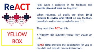 ReACT Pupil work is collected in for feedback and
specific pieces of work are targeted.
When returned, all pupils are given 10-15
minutes to review and reflect on any feedback
provided – written/verbal/whole class, 1:1…
They must then ACT on this.
A YELLOW BOX indicates where they should do
this.
ReACT Time provides the opportunity for you to
circulate and provide precise instruction…
YELLOW
BOX
 