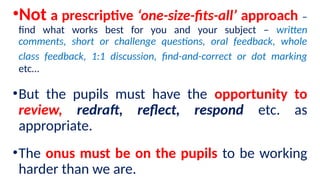•Not a prescriptive ‘one-size-fits-all’ approach –
find what works best for you and your subject – written
comments, short or challenge questions, oral feedback, whole
class feedback, 1:1 discussion, find-and-correct or dot marking
etc…
•But the pupils must have the opportunity to
review, redraft, reflect, respond etc. as
appropriate.
•The onus must be on the pupils to be working
harder than we are.
 