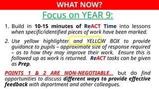 WHAT NOW?
Focus on YEAR 9:
1. Build in 10-15 minutes of ReACT Time into lessons
when specific/identified pieces of work have been marked.
2. Use yellow highlighter and YELLOW BOX to provide
guidance to pupils – approximate size of response required
– as to how they may improve their work. Ensure this is
followed up as work is returned. ReACT tasks can be given
as Prep.
POINTS 1 & 2 ARE NON-NEGOTIABLE… but do find
opportunities to discuss different ways to provide effective
feedback with department and other colleagues.
 
