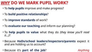 WHY DO WE MARK PUPIL WORK?
• To help pupils improve and make progress?
• To build positive relationships?
• To improve standards of work?
• To evaluate our teaching and inform our planning?
• To help pupils to value what they do (they know you’ll read
it…)?
• Because HoDs/school leaders/inspectors/parents expect it
and are holding us to account?
• Because it’s part of the job? Anything
 