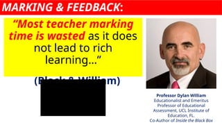 MARKING & FEEDBACK:
“Most teacher marking
time is wasted as it does
not lead to rich
learning…”
(Black & William)
Professor Dylan William
Educationalist and Emeritus
Professor of Educational
Assessment, UCL Institute of
Education, FL.
Co-Author of Inside the Black Box
 