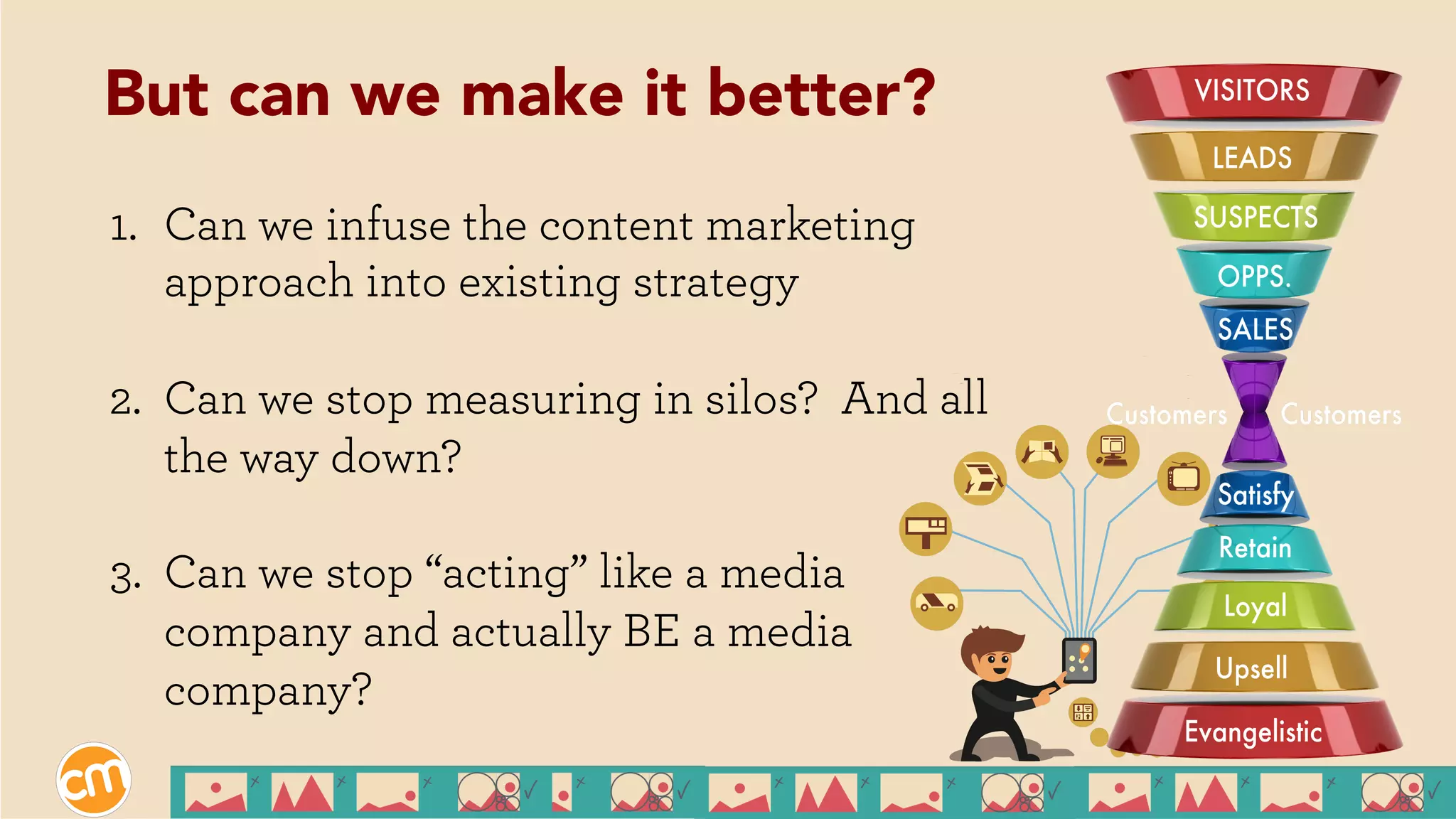 1.  Can we infuse the content marketing
approach into existing strategy
2.  Can we stop measuring in silos? And all
the way down?
3.  Can we stop “acting” like a media
company and actually BE a media
company?
But can we make it better?
 