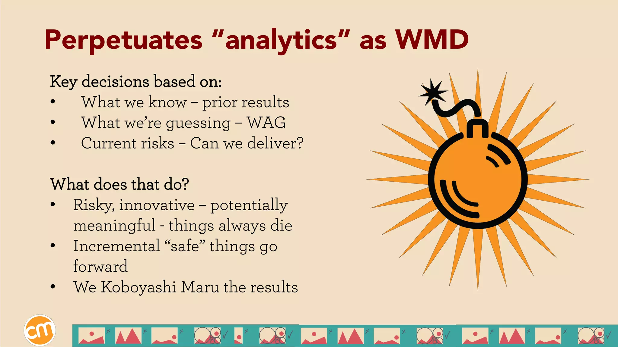 Key decisions based on:
•  What we know – prior results
•  What we’re guessing – WAG
•  Current risks – Can we deliver?
What does that do?
•  Risky, innovative – potentially
meaningful - things always die
•  Incremental “safe” things go
forward
•  We Koboyashi Maru the results
Perpetuates “analytics” as WMD
 