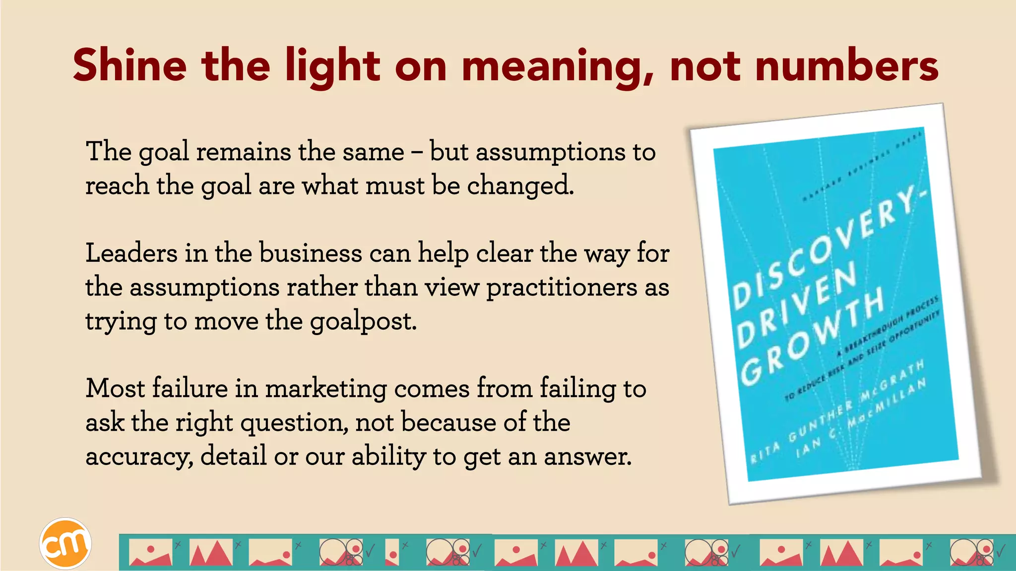 The goal remains the same – but assumptions to
reach the goal are what must be changed.
Leaders in the business can help clear the way for
the assumptions rather than view practitioners as
trying to move the goalpost.
Most failure in marketing comes from failing to
ask the right question, not because of the
accuracy, detail or our ability to get an answer.
Shine the light on meaning, not numbers
 