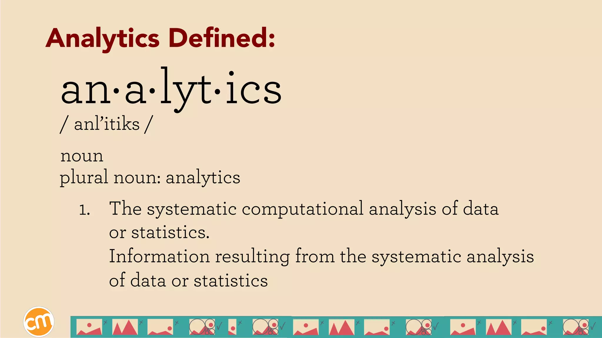 an a lyt ics
/ anl’itiks /
noun
plural noun: analytics
1.  The systematic computational analysis of data
or statistics.
Information resulting from the systematic analysis
of data or statistics
. . .
Analytics Deﬁned:
 