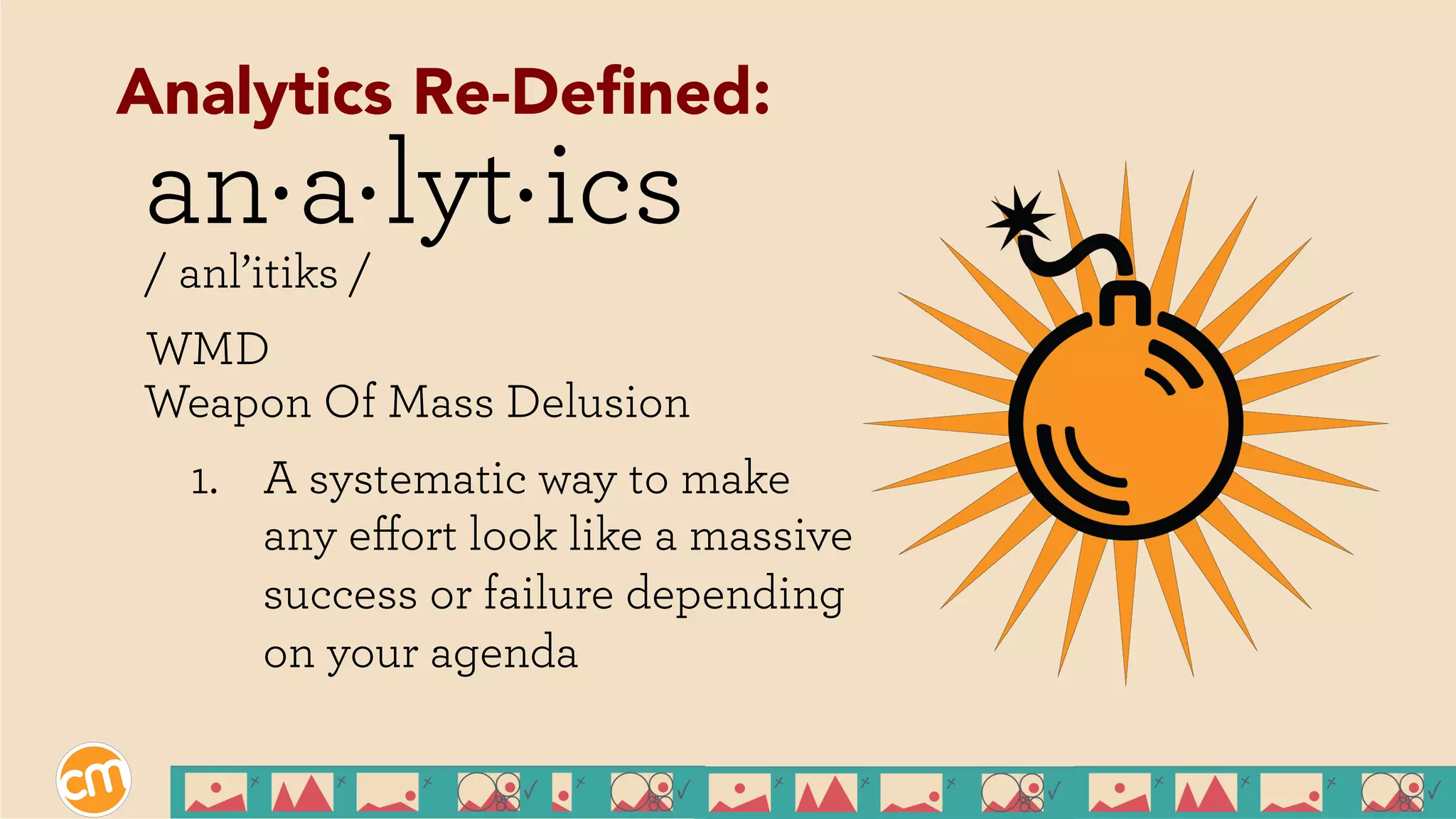 an a lyt ics
/ anl’itiks /
WMD
Weapon Of Mass Delusion
1.  A systematic way to make
any eﬀort look like a massive
success or failure depending
on your agenda
. . .
Analytics Re-Deﬁned:
 