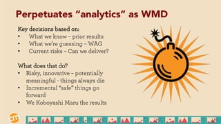 Key decisions based on:
•  What we know – prior results
•  What we’re guessing – WAG
•  Current risks – Can we deliver?
What does that do?
•  Risky, innovative – potentially
meaningful - things always die
•  Incremental “safe” things go
forward
•  We Koboyashi Maru the results
Perpetuates “analytics” as WMD
 