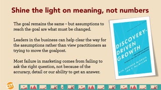 The goal remains the same – but assumptions to
reach the goal are what must be changed.
Leaders in the business can help clear the way for
the assumptions rather than view practitioners as
trying to move the goalpost.
Most failure in marketing comes from failing to
ask the right question, not because of the
accuracy, detail or our ability to get an answer.
Shine the light on meaning, not numbers
 
