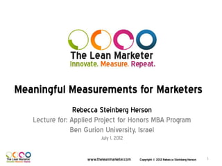 Meaningful Measurements for Marketers
                 Rebecca Steinberg Herson
   Lecture for: Applied Project for Honors MBA Program
                Ben Gurion University, Israel
                           July 1, 2012


                    www.theleanmarketer.com   Copyright © 2012 Rebecca Steinberg Herson   1
 
