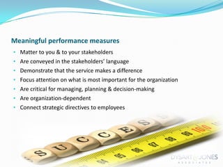 Meaningful performance measures
• Matter to you & to your stakeholders
• Are conveyed in the stakeholders’ language
• Demonstrate that the service makes a difference
• Focus attention on what is most important for the organization
• Are critical for managing, planning & decision-making

• Are organization-dependent
• Connect strategic directives to employees

 
