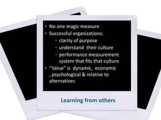 • No one magic measure
• Successful organizations:
• clarity of purpose
• understand their culture
• performance measurement
system that fits that culture
• “Value” is dynamic, economic
, psychological & relative to
alternatives

Learning from others

 