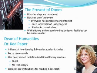 The Provost of Doom
 Libraries days are numbered
 Libraries aren’t relevant
 Everyone has computers and internet
 need information? Just google it
 Starbucks has wireless

 With eBooks and research online believes facilities can

be made smaller

Dean of Humanities
Dr. Kee Paper
 Influential in university & broader academic circles
 Focus on research
 Has deep seated beliefs in traditional library services
 Quiet
 No technology

 Libraries are institutions for reading & research

 