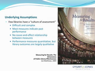 Underlying Assumptions
• Few libraries have a “culture of assessment”
 Difficult and complex
 Most measures indicate past

performance
 No cause-and-effect relationship
between measures
 Performance measures quantitative, but
library outcomes are largely qualitative

Measuring for Results: The
Dimensions
of Public Library Effectiveness
Joe Matthews, 2004

 