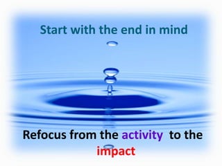 Start with the end in mind

Refocus from the activity to the
impact

 