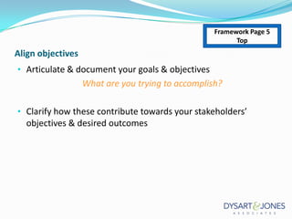 Framework Page 5
Top

Align objectives
• Articulate & document your goals & objectives

What are you trying to accomplish?
• Clarify how these contribute towards your stakeholders’

objectives & desired outcomes

 