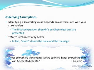 Underlying Assumptions
• Identifying & illustrating value depends on conversations with your

stakeholders
– The first conversation shouldn’t be when measures are
presented
• “More” isn’t necessarily better
– In fact, “more” clouds the issue and the message

“Not everything that counts can be counted & not everything that
can be counted counts.”
- Einstein

 