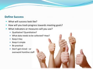 Define Success
 What will success look like?
 How will you track progress towards meeting goals?
 What indicators or measures will you use?
 Qualitative? Quantitative?
 What data needs to be collected? How?

 Keep it key
 Keep it simple
 Be practical
 Don’t get mired – or

overwork frontline staff

 