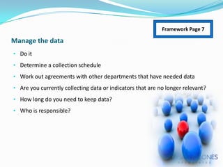 Framework Page 7

Manage the data
• Do it
• Determine a collection schedule
• Work out agreements with other departments that have needed data
• Are you currently collecting data or indicators that are no longer relevant?

• How long do you need to keep data?
• Who is responsible?

 