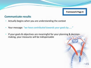 Framework Page 8

Communicate results
• Actually begins when you are understanding the context
• Your message: “we have contributed towards your goals by……”
• If your goals & objectives are meaningful for your planning & decision-

making, your measures will be indispensable

 