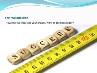 The real question
How have we impacted your project, work or decisions today?

 