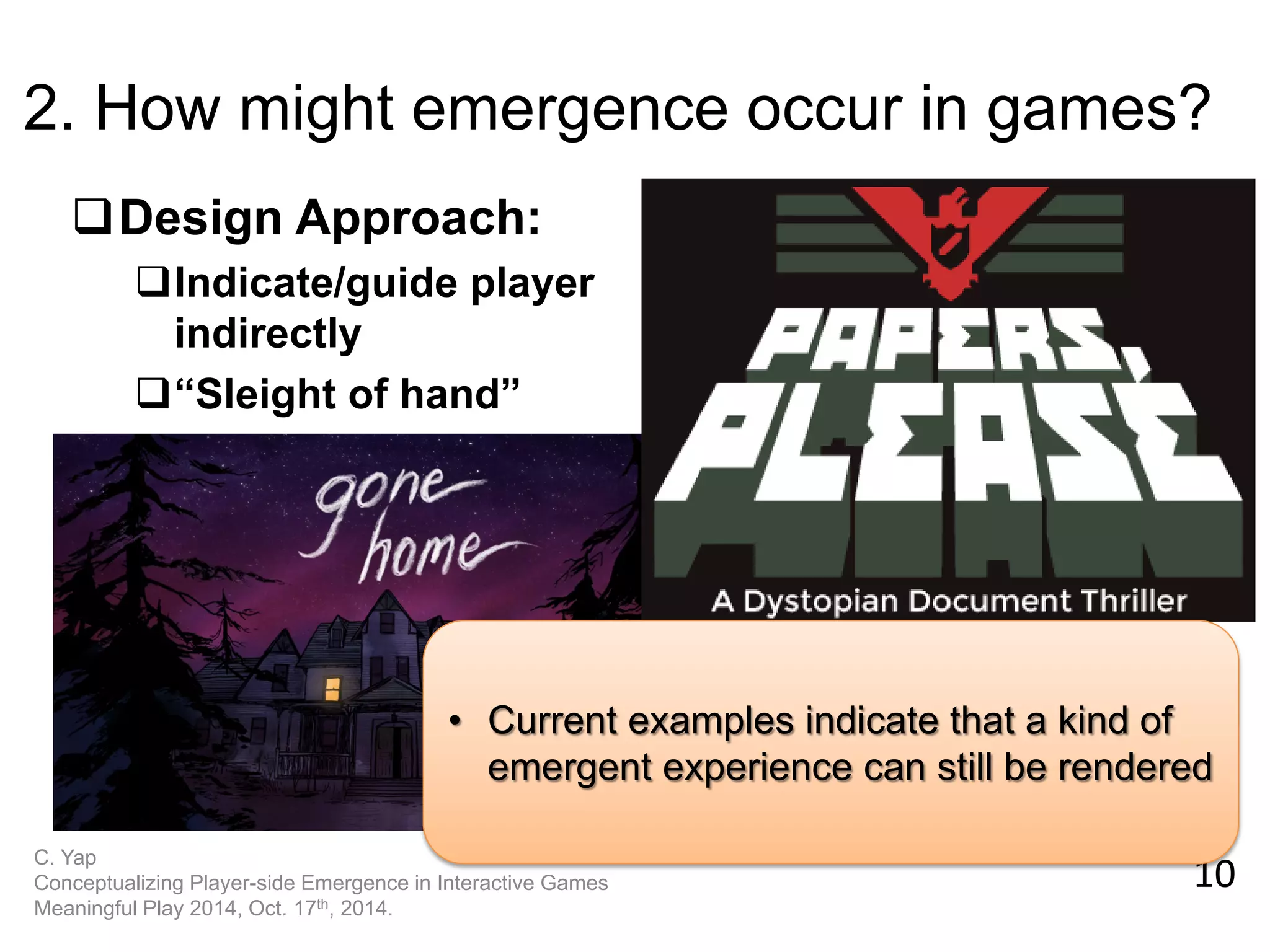 10 
C. Yap 
Conceptualizing Player-side Emergence in Interactive Games 
Meaningful Play 2014, Oct. 17th, 2014. 
2. How might emergence occur in games? 
Design Approach: 
Indicate/guide player indirectly 
“Sleight of hand” 
•Current examples indicate that a kind of emergent experience can still be rendered  