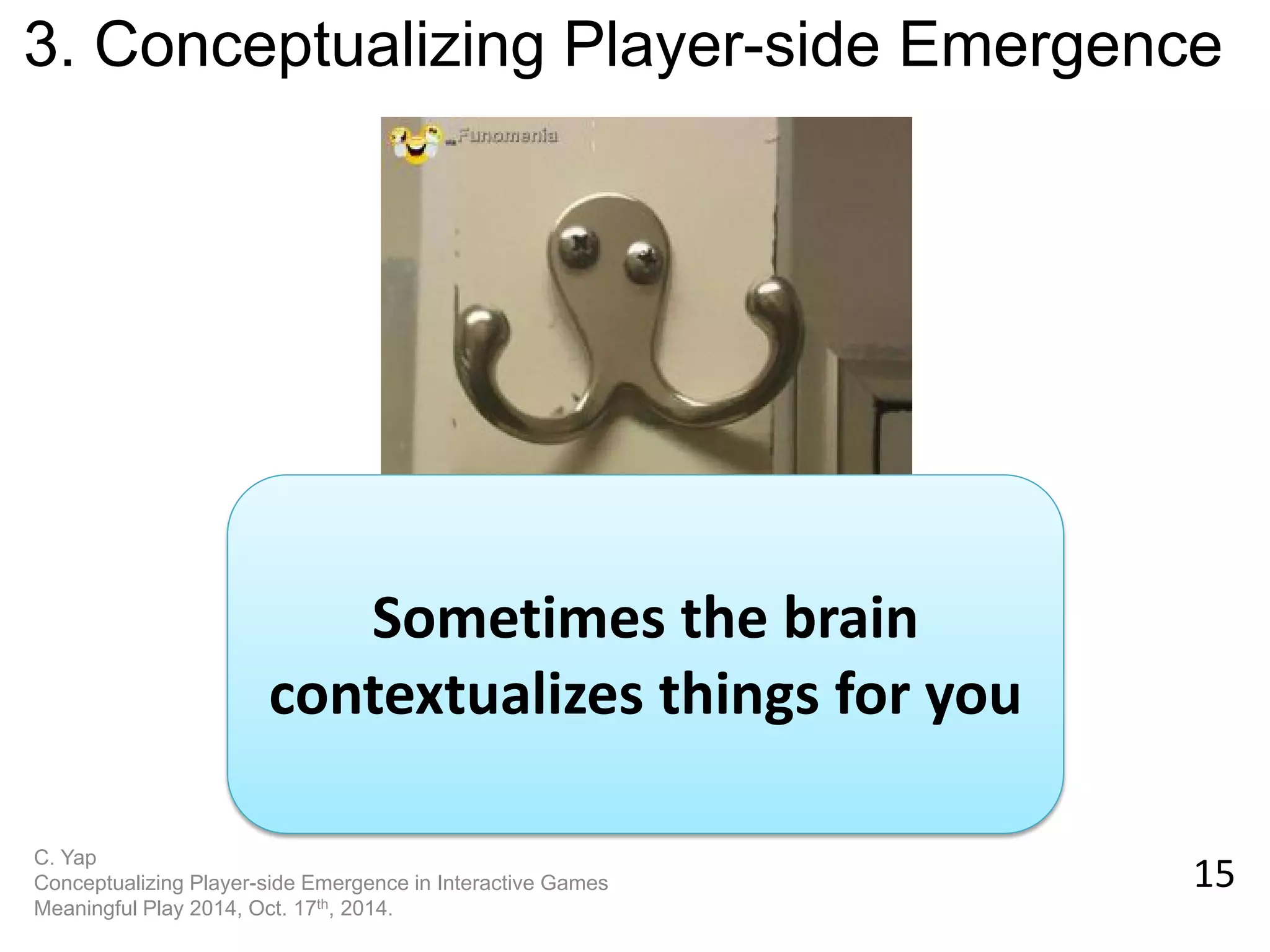 15 
C. Yap 
Conceptualizing Player-side Emergence in Interactive Games 
Meaningful Play 2014, Oct. 17th, 2014. 
3. Conceptualizing Player-side Emergence 
Sometimes the brain contextualizes things for you  