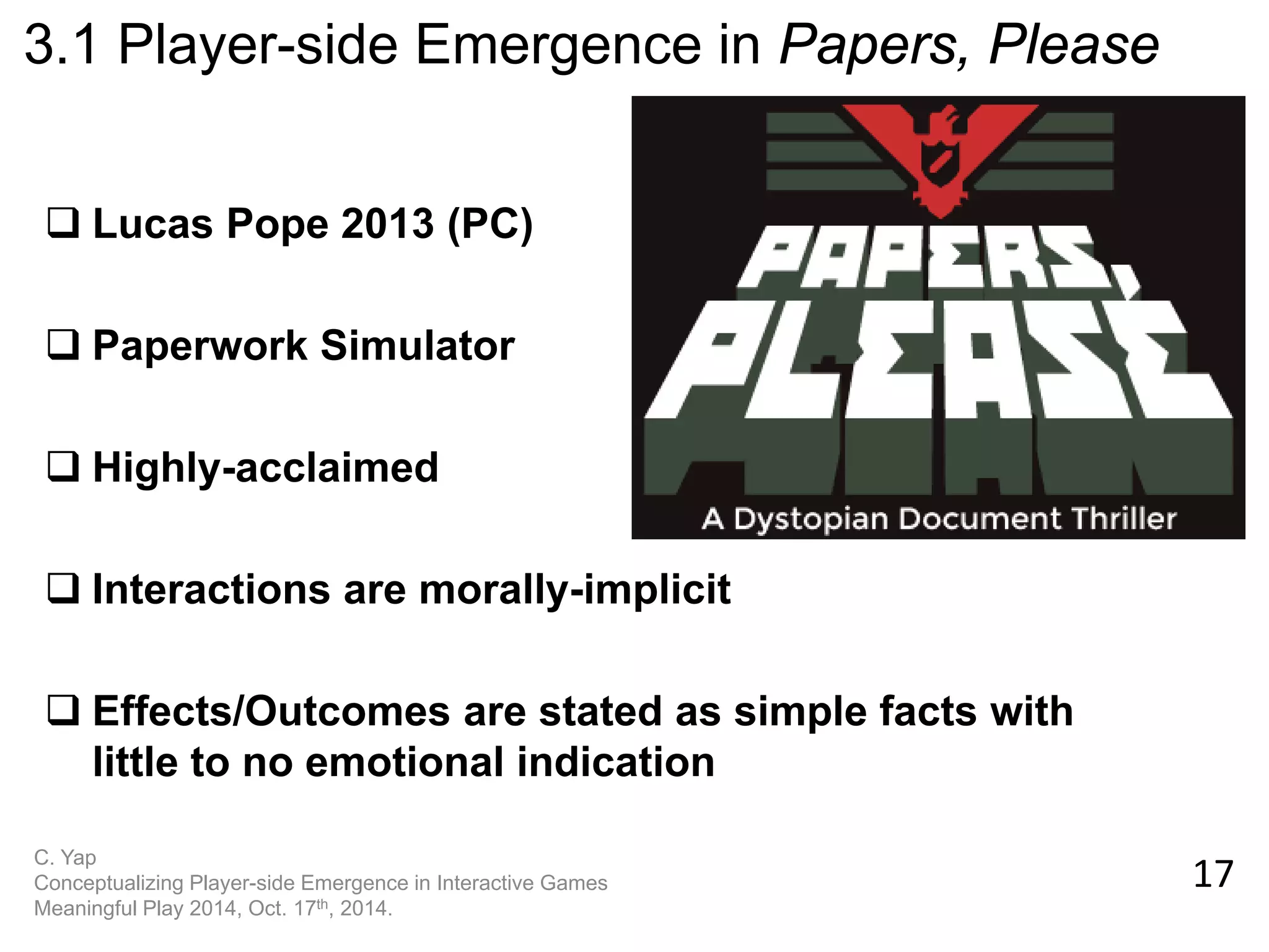 17 
C. Yap Conceptualizing Player-side Emergence in Interactive Games Meaningful Play 2014, Oct. 17th, 2014. 
3.1 Player-side Emergence in Papers, Please 
Lucas Pope 2013 (PC) 
Paperwork Simulator 
Highly-acclaimed 
Interactions are morally-implicit 
Effects/Outcomes are stated as simple facts with little to no emotional indication  