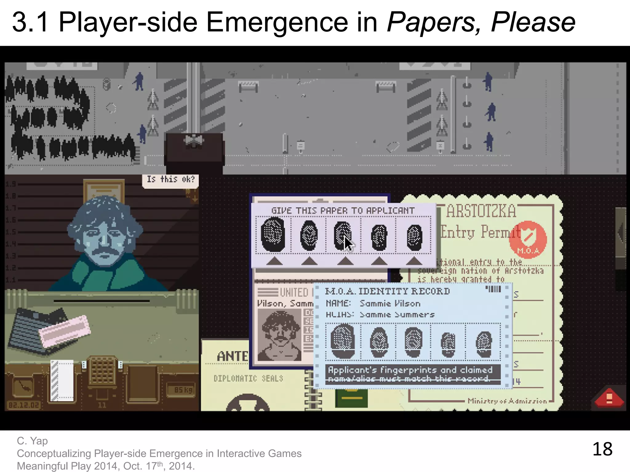 18 
C. Yap 
Conceptualizing Player-side Emergence in Interactive Games 
Meaningful Play 2014, Oct. 17th, 2014. 
3.1 Player-side Emergence in Papers, Please  