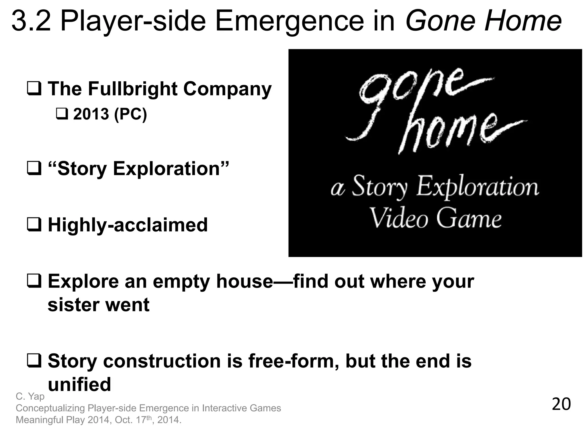 20 
C. Yap Conceptualizing Player-side Emergence in Interactive Games Meaningful Play 2014, Oct. 17th, 2014. 
3.2 Player-side Emergence in Gone Home 
The Fullbright Company 
2013 (PC) 
“Story Exploration” 
Highly-acclaimed 
Explore an empty house—find out where your sister went 
Story construction is free-form, but the end is unified  