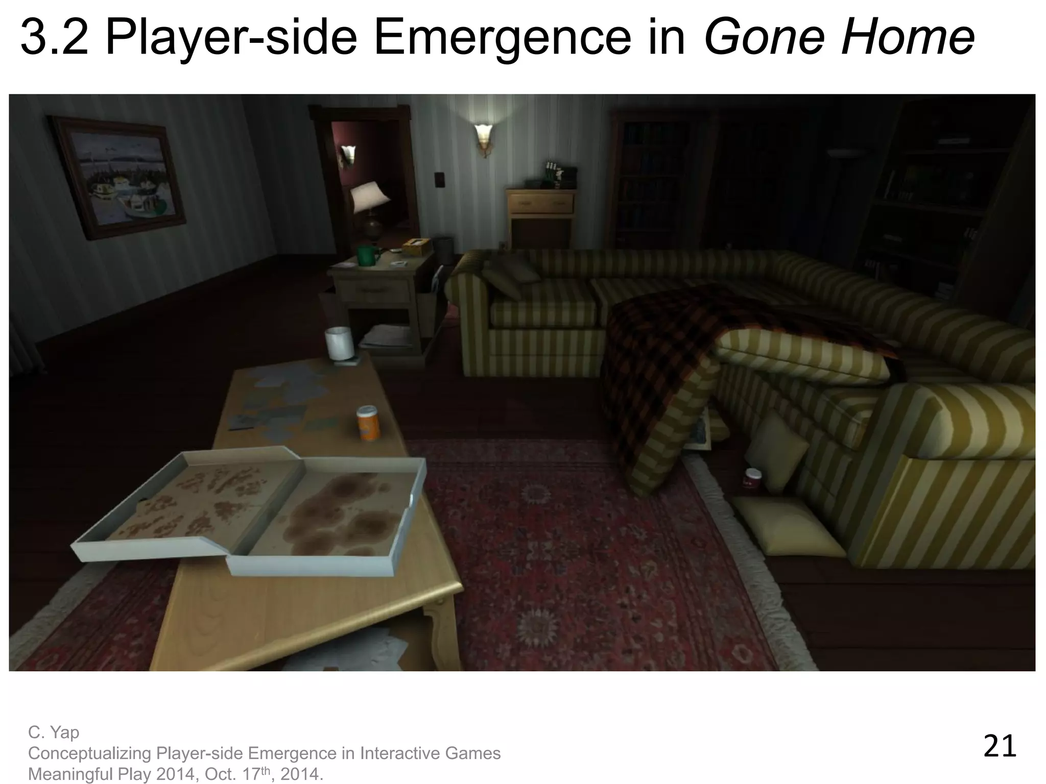 21 
C. Yap Conceptualizing Player-side Emergence in Interactive Games Meaningful Play 2014, Oct. 17th, 2014. 
3.2 Player-side Emergence in Gone Home  