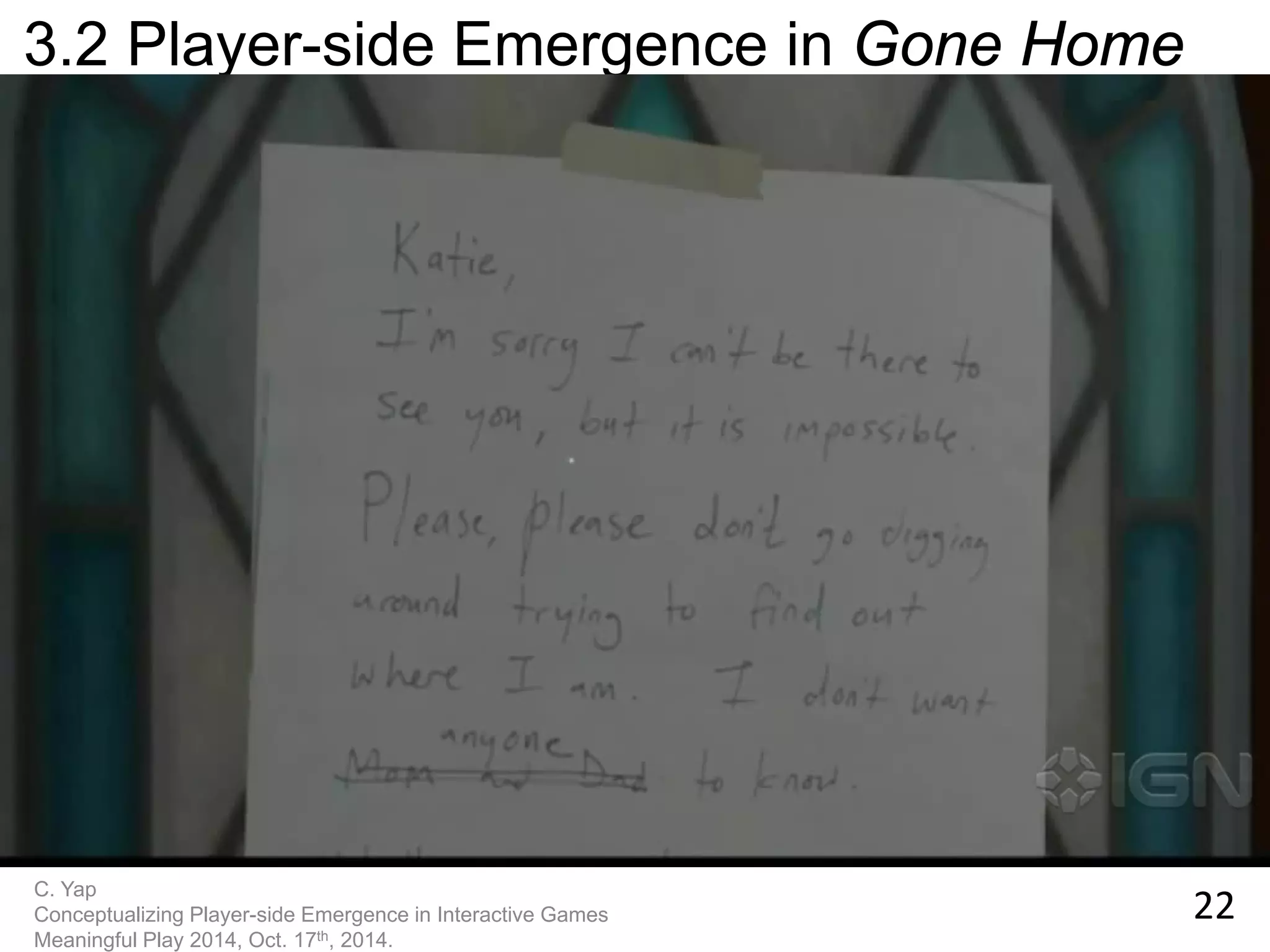 22 
C. Yap 
Conceptualizing Player-side Emergence in Interactive Games 
Meaningful Play 2014, Oct. 17th, 2014. 
3.2 Player-side Emergence in Gone Home  