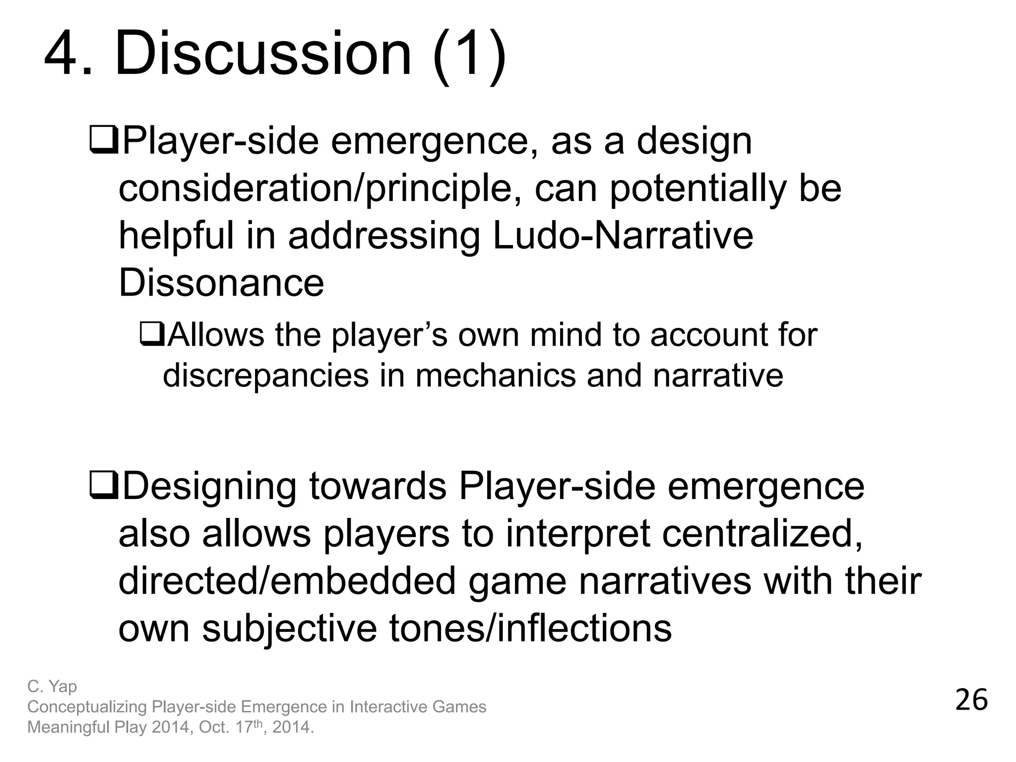 Player-side emergence, as a design consideration/principle, can potentially be helpful in addressing Ludo-Narrative Dissonance 
Allows the player’s own mind to account for discrepancies in mechanics and narrative 
Designing towards Player-side emergence also allows players to interpret centralized, directed/embedded game narratives with their own subjective tones/inflections 
26 
4. Discussion (1) 
C. Yap Conceptualizing Player-side Emergence in Interactive Games Meaningful Play 2014, Oct. 17th, 2014.  