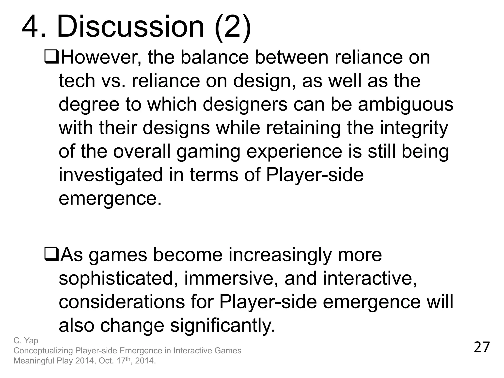However, the balance between reliance on tech vs. reliance on design, as well as the degree to which designers can be ambiguous with their designs while retaining the integrity of the overall gaming experience is still being investigated in terms of Player-side emergence. 
As games become increasingly more sophisticated, immersive, and interactive, considerations for Player-side emergence will also change significantly. 
27 
4. Discussion (2) 
C. Yap Conceptualizing Player-side Emergence in Interactive Games Meaningful Play 2014, Oct. 17th, 2014.  