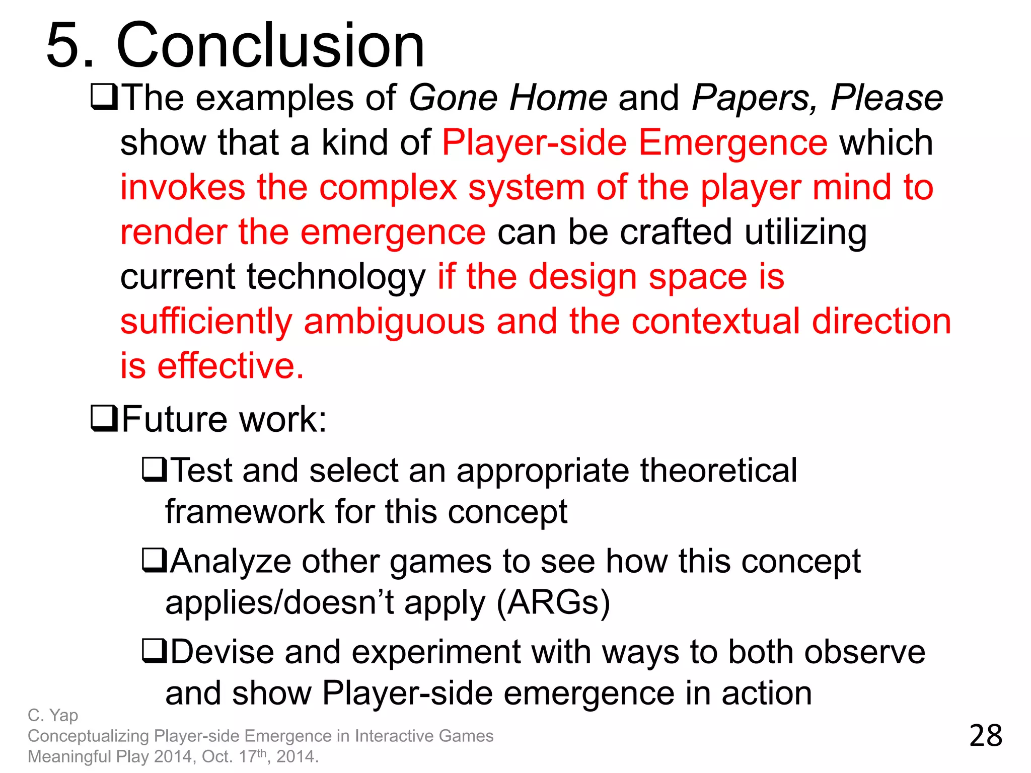 The examples of Gone Home and Papers, Please show that a kind of Player-side Emergence which invokes the complex system of the player mind to render the emergence can be crafted utilizing current technology if the design space is sufficiently ambiguous and the contextual direction is effective. 
Future work: 
Test and select an appropriate theoretical framework for this concept 
Analyze other games to see how this concept applies/doesn’t apply (ARGs) 
Devise and experiment with ways to both observe and show Player-side emergence in action 
28 
5. Conclusion 
C. Yap Conceptualizing Player-side Emergence in Interactive Games Meaningful Play 2014, Oct. 17th, 2014.  