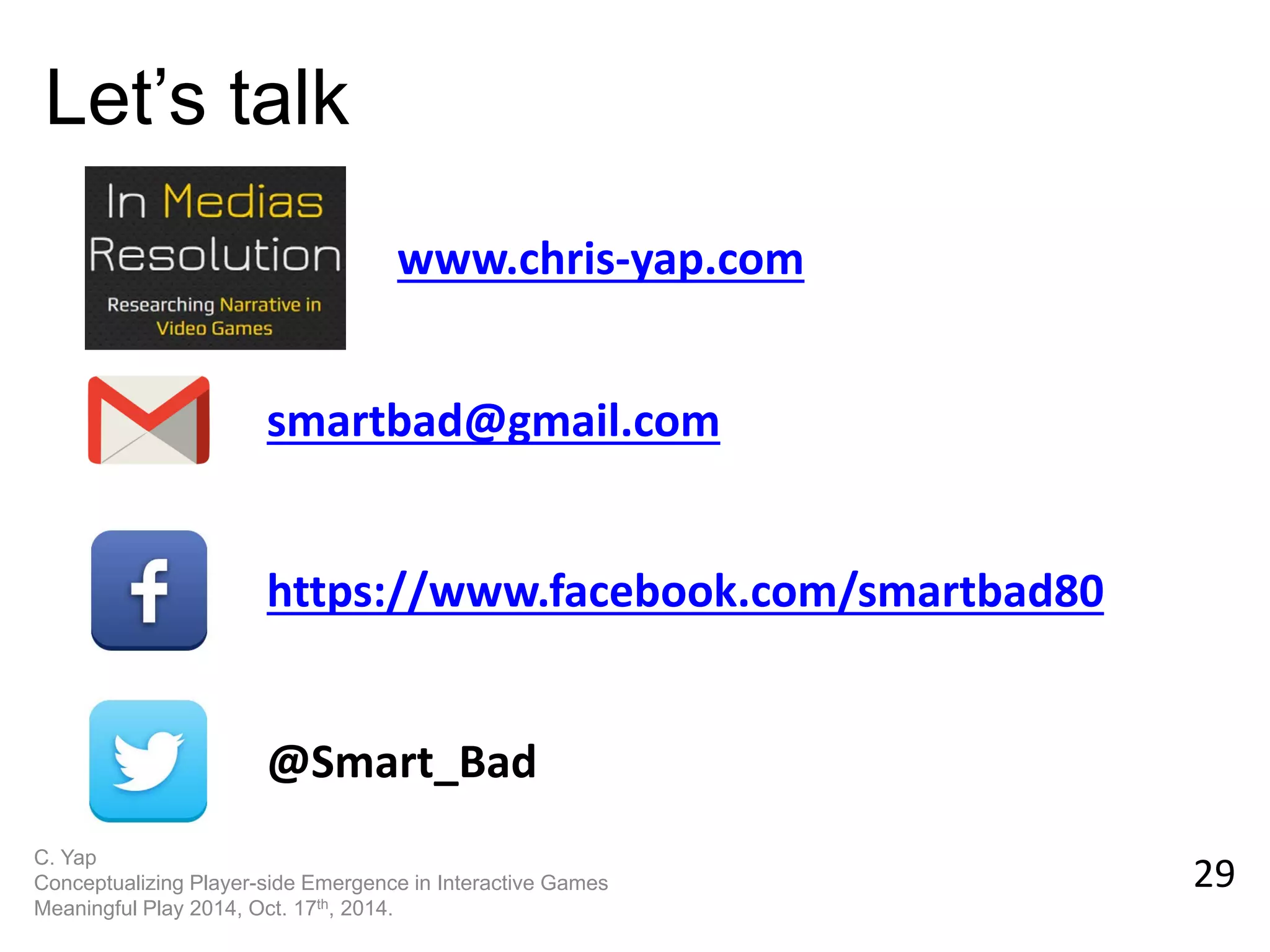 29 
Let’s talk 
smartbad@gmail.com 
https://www.facebook.com/smartbad80 
@Smart_Bad 
C. Yap 
Conceptualizing Player-side Emergence in Interactive Games 
Meaningful Play 2014, Oct. 17th, 2014. 
www.chris-yap.com 
