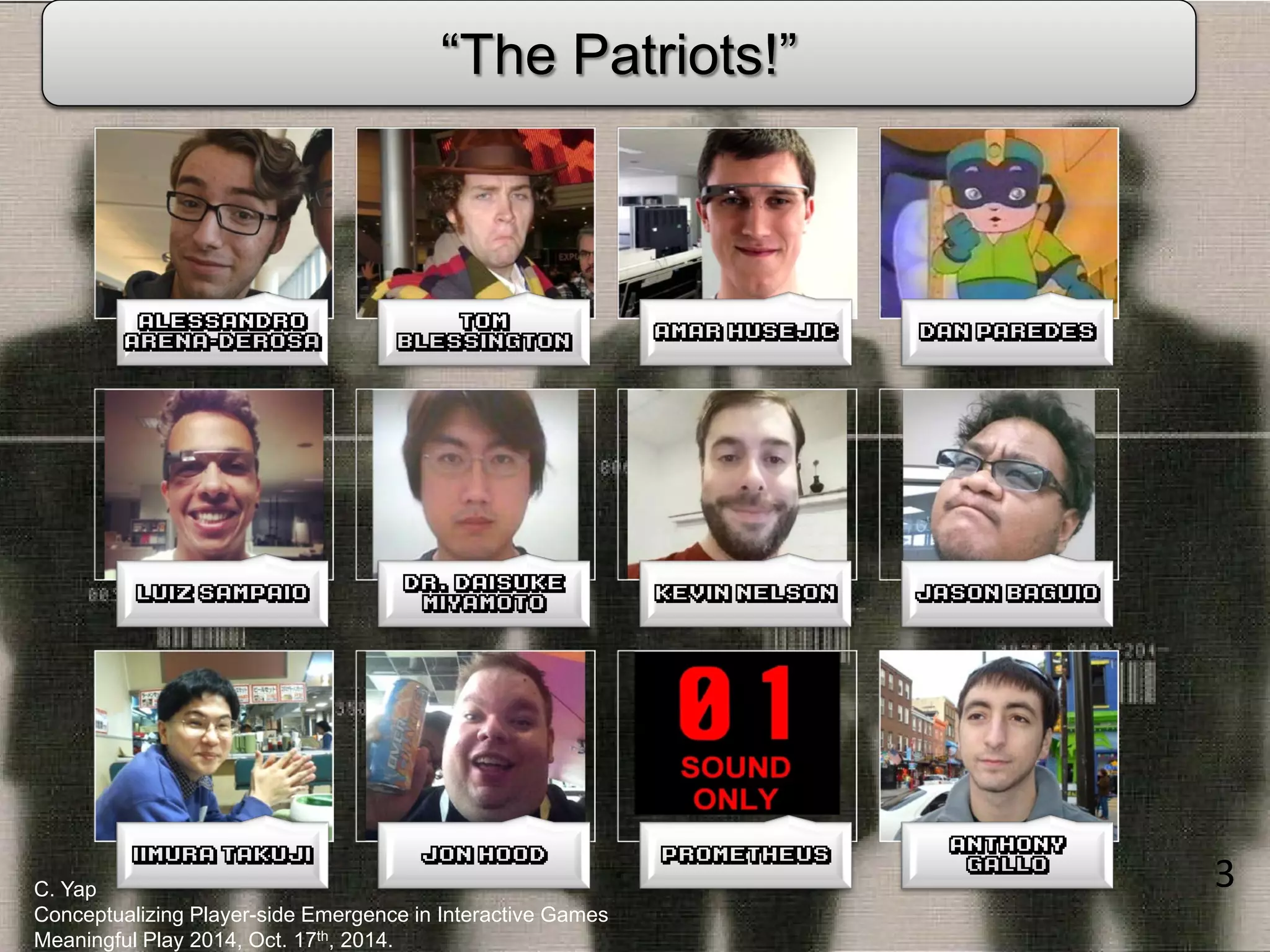 3 
C. Yap Conceptualizing Player-side Emergence in Interactive Games Meaningful Play 2014, Oct. 17th, 2014. 
Alessandro Arena-Derosa 
Tom Blessington 
Amar Husejic 
Dan Paredes 
Luiz Sampaio 
Dr. Daisuke Miyamoto 
Kevin Nelson 
Jason Baguio 
Iimura Takuji 
Jon Hood 
“Prometheus” 
Anthony Gallo 
Major Contributors to Video Game Studies 
“The Patriots!”  