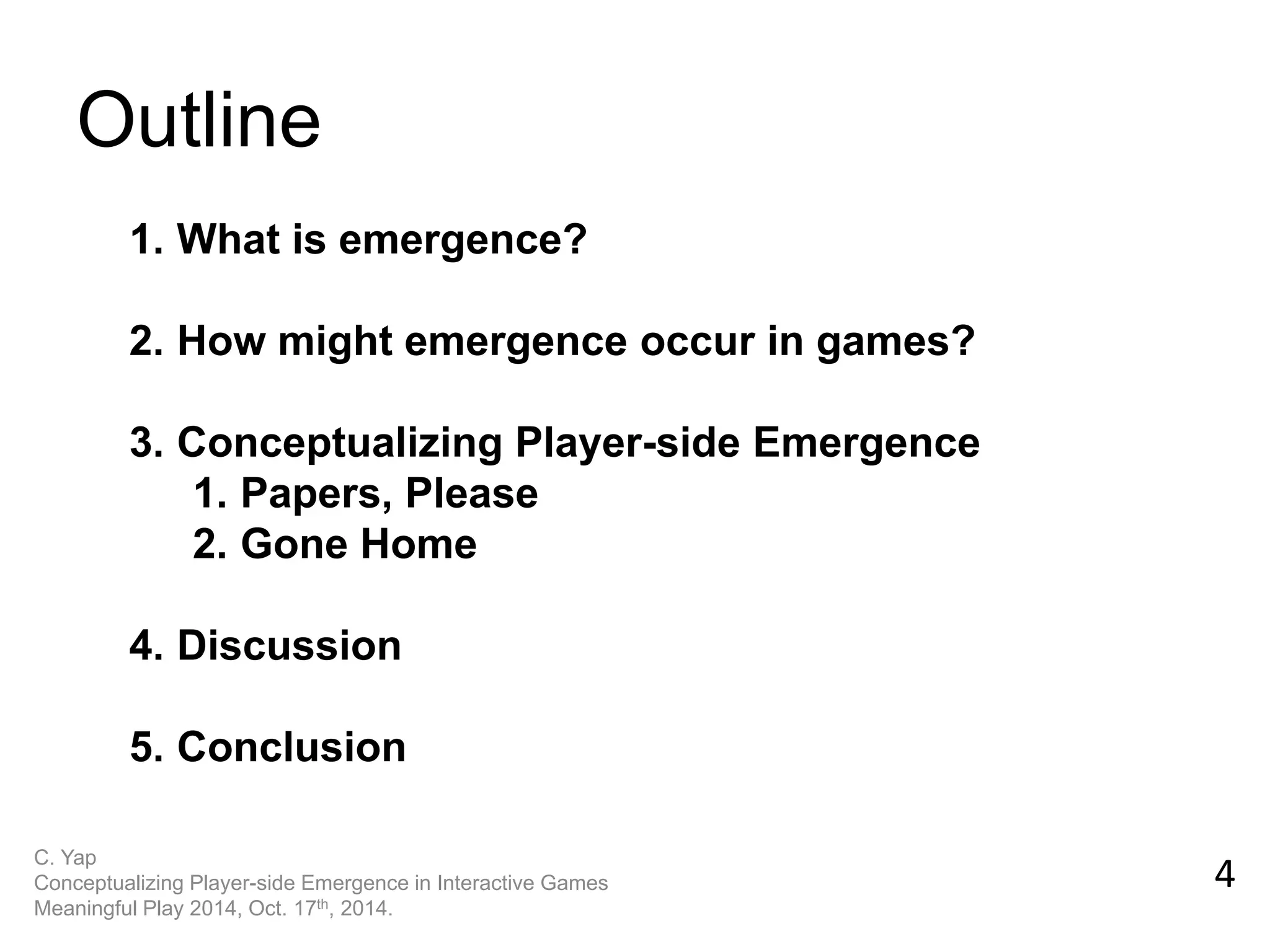 Outline 
C. Yap Conceptualizing Player-side Emergence in Interactive Games Meaningful Play 2014, Oct. 17th, 2014. 
4 
1.What is emergence? 
2.How might emergence occur in games? 
3.Conceptualizing Player-side Emergence 
1.Papers, Please 
2.Gone Home 
4.Discussion 
5.Conclusion  