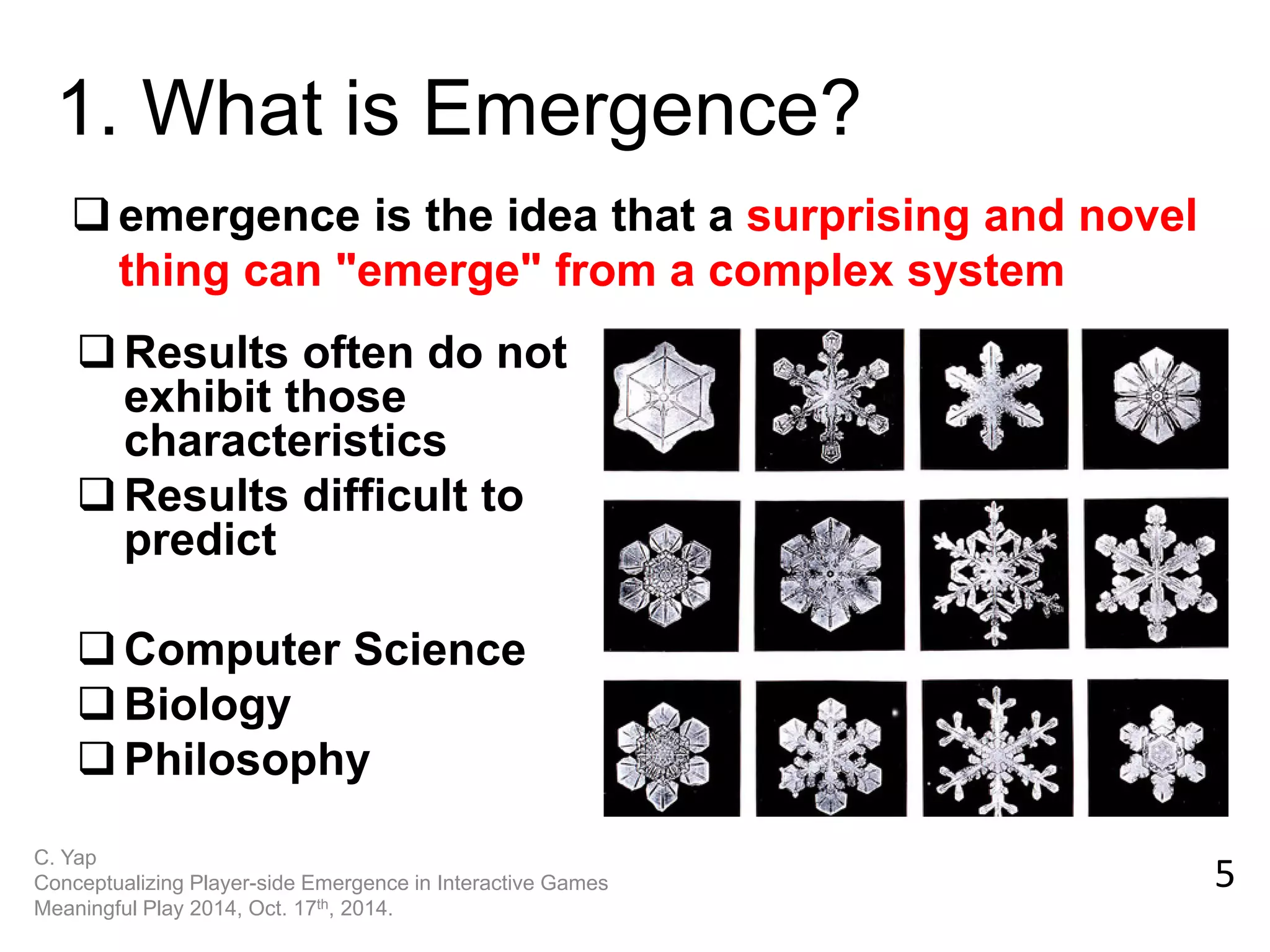 emergence is the idea that a surprising and novel thing can "emerge" from a complex system 
1. What is Emergence? 
5 
C. Yap Conceptualizing Player-side Emergence in Interactive Games Meaningful Play 2014, Oct. 17th, 2014. 
Results often do not exhibit those characteristics 
Results difficult to predict 
Computer Science 
Biology 
Philosophy  