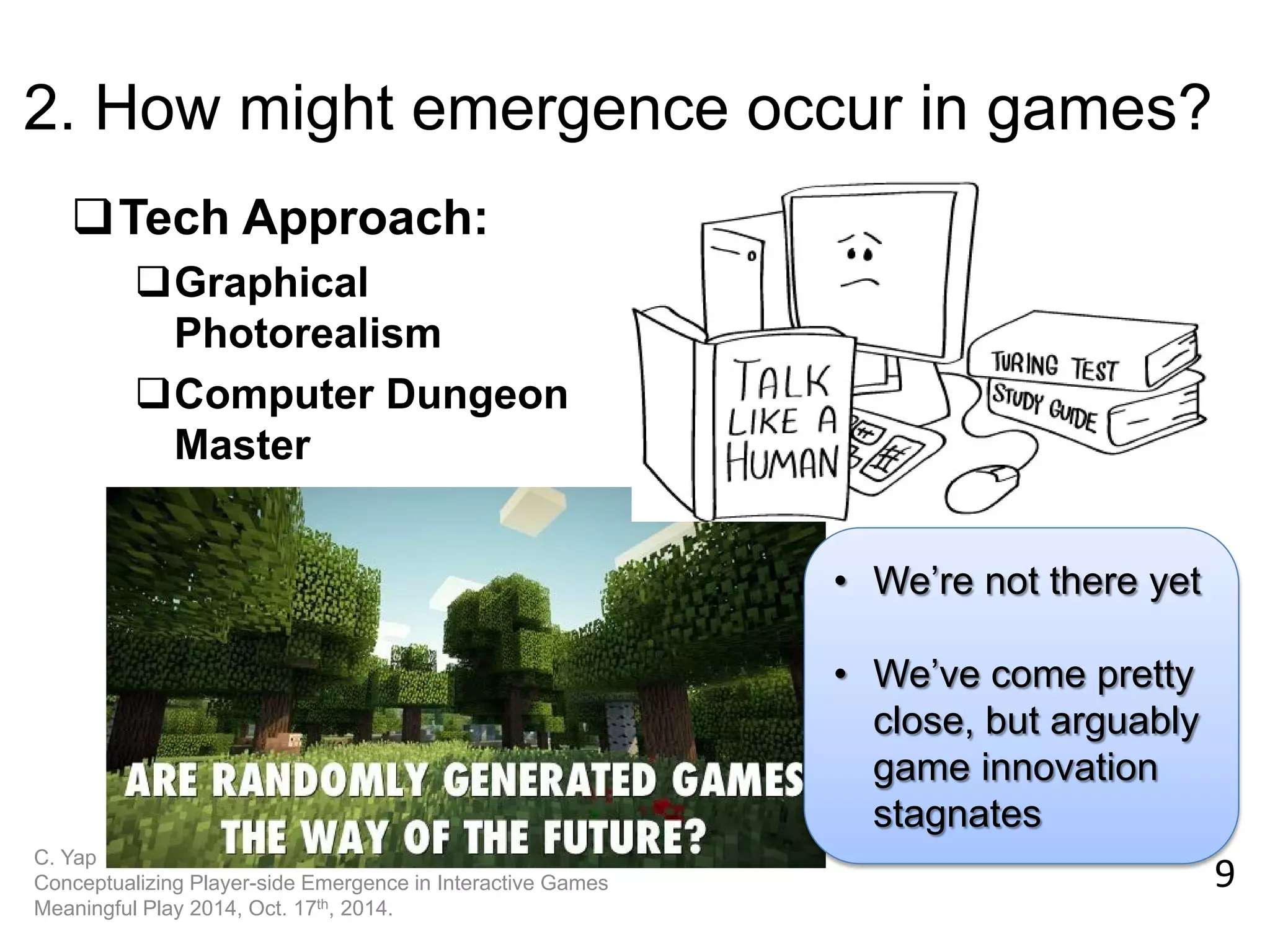 9 
C. Yap Conceptualizing Player-side Emergence in Interactive Games Meaningful Play 2014, Oct. 17th, 2014. 
2. How might emergence occur in games? 
Tech Approach: 
Graphical Photorealism 
Computer Dungeon Master 
•We’re not there yet 
•We’ve come pretty close, but arguably game innovation stagnates  