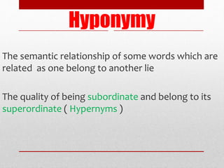 Hyponymy
The semantic relationship of some words which are
related as one belong to another lie
The quality of being subordinate and belong to its
superordinate ( Hypernyms )
 